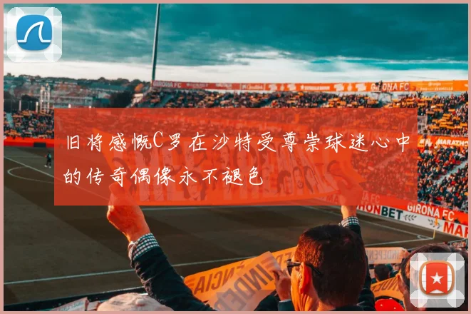 旧将感慨C罗在沙特受尊崇球迷心中的传奇偶像永不褪色