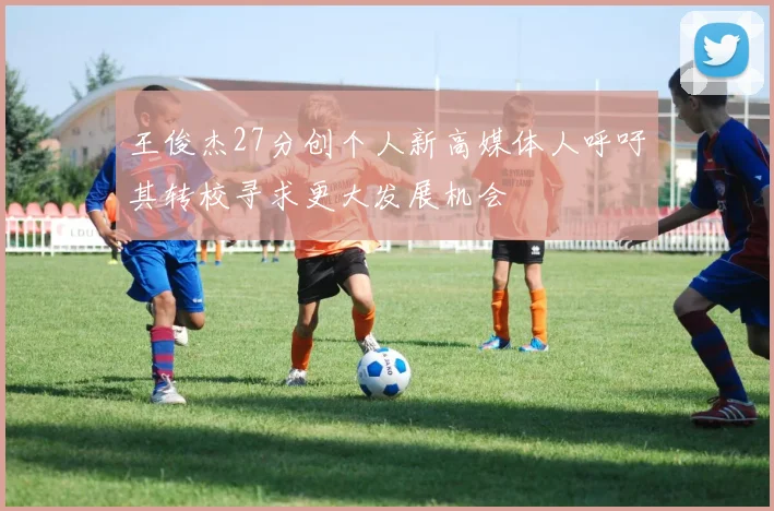 王俊杰27分创个人新高媒体人呼吁其转校寻求更大发展机会