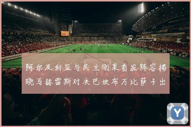 阿尔及利亚与民主刚果首发阵容揭晓马赫雷斯对决巴坎布万比萨卡出战
