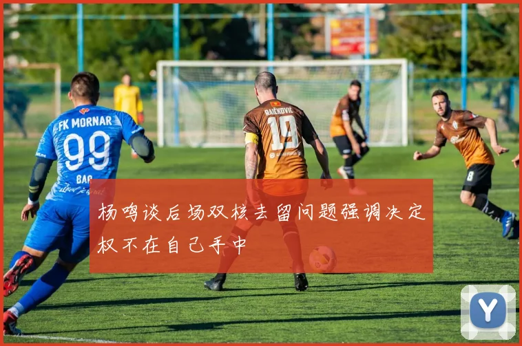 杨鸣谈后场双核去留问题强调决定权不在自己手中