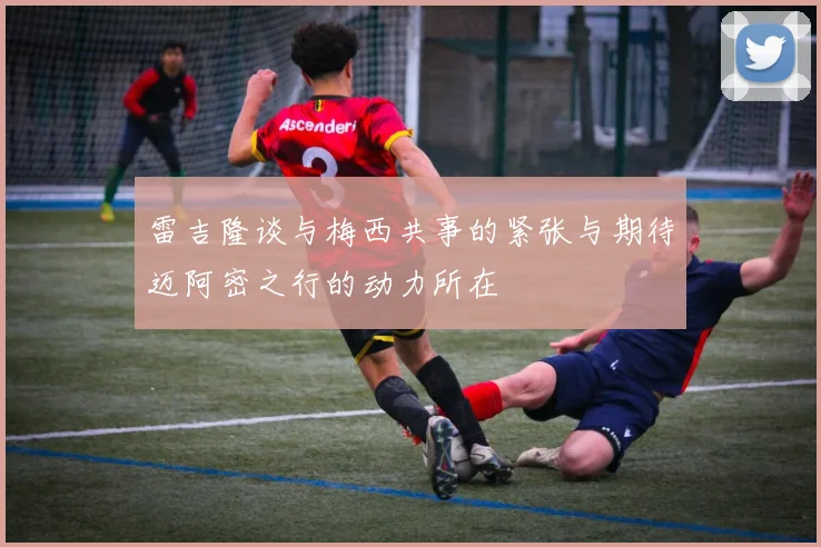 雷吉隆谈与梅西共事的紧张与期待迈阿密之行的动力所在