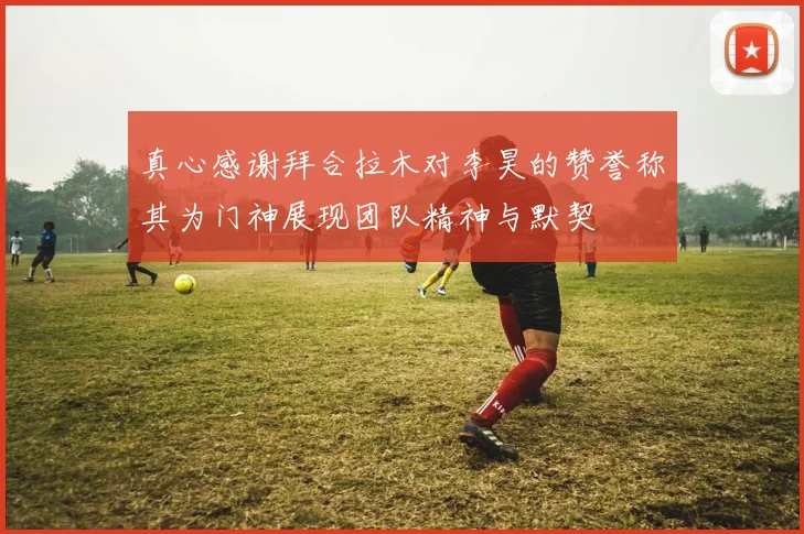 真心感谢拜合拉木对李昊的赞誉称其为门神展现团队精神与默契