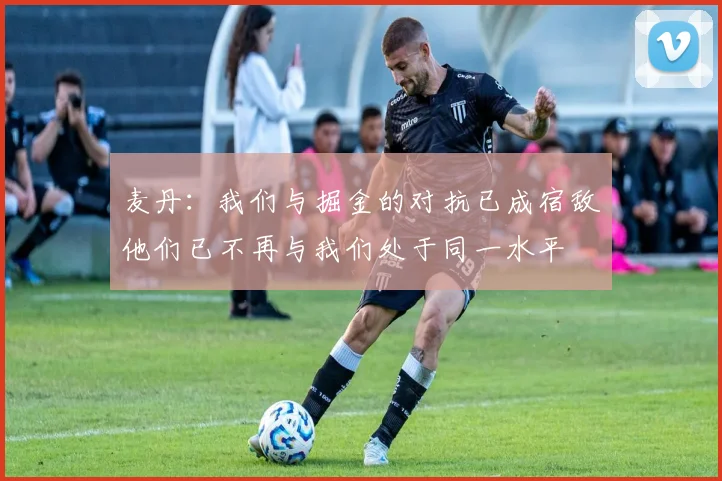 麦丹：我们与掘金的对抗已成宿敌他们已不再与我们处于同一水平