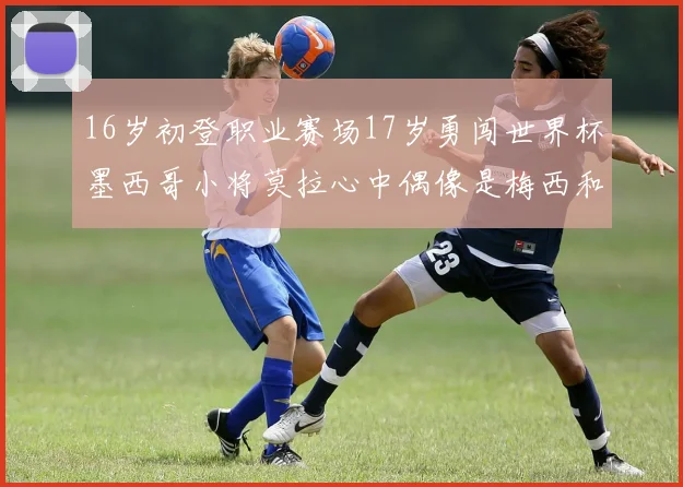 16岁初登职业赛场17岁勇闯世界杯墨西哥小将莫拉心中偶像是梅西和C罗