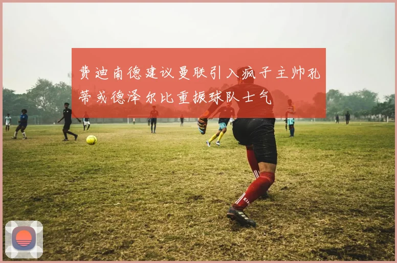 费迪南德建议曼联引入疯子主帅孔蒂或德泽尔比重振球队士气
