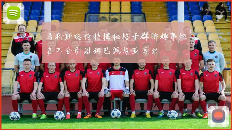 马科斯略伦特揭秘格子群聊趣事坦言不会引进姆巴佩与亚马尔