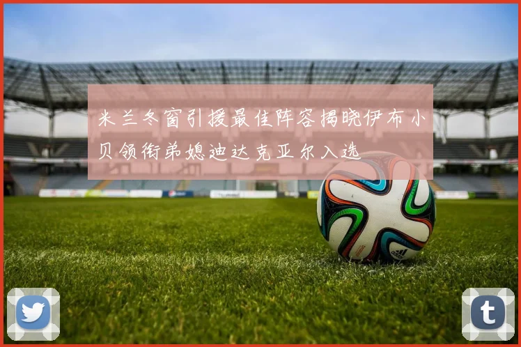 米兰冬窗引援最佳阵容揭晓伊布小贝领衔弟媳迪达克亚尔入选