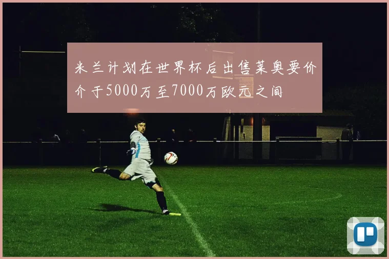 米兰计划在世界杯后出售莱奥要价介于5000万至7000万欧元之间