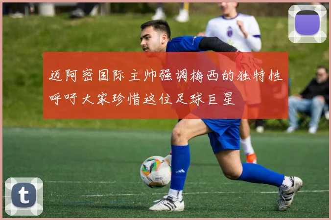 迈阿密国际主帅强调梅西的独特性呼吁大家珍惜这位足球巨星