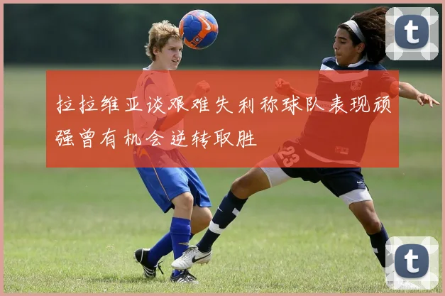 拉拉维亚谈艰难失利称球队表现顽强曾有机会逆转取胜