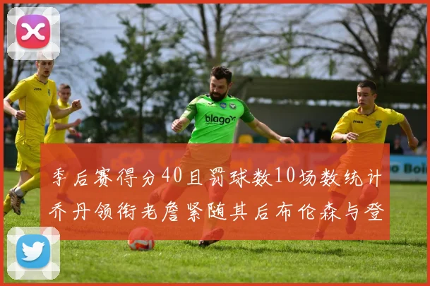 季后赛得分40且罚球数10场数统计乔丹领衔老詹紧随其后布伦森与登库并肩奋战