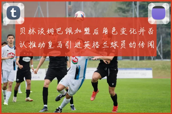 贝林谈姆巴佩加盟后角色变化并否认推动皇马引进英格兰球员的传闻