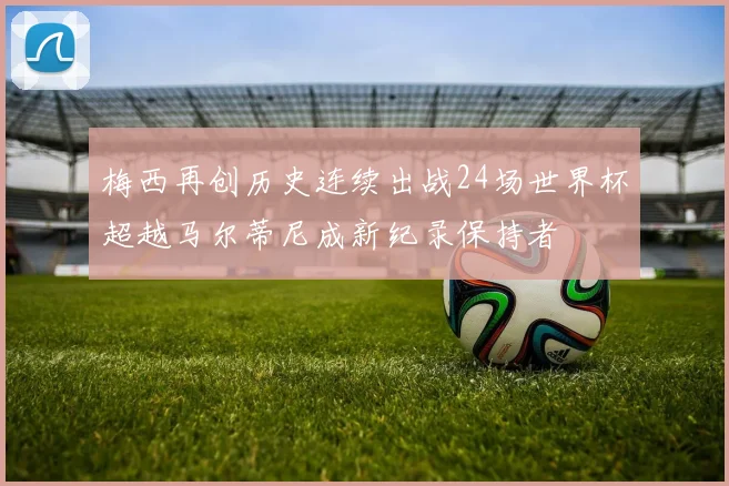 梅西再创历史连续出战24场世界杯超越马尔蒂尼成新纪录保持者