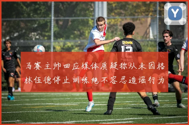 马赛主帅回应媒体质疑称从未因格林伍德停止训练绝不容忍造谣行为