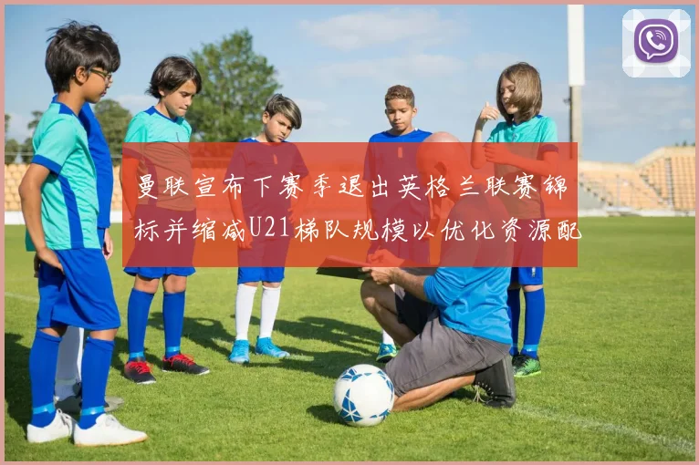 曼联宣布下赛季退出英格兰联赛锦标并缩减U21梯队规模以优化资源配置
