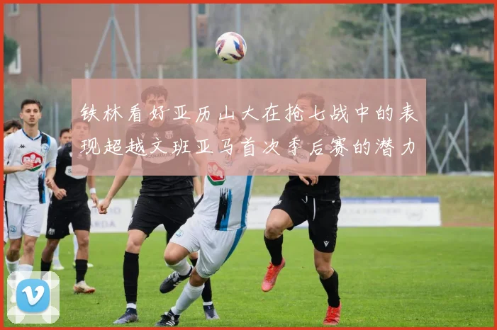 铁林看好亚历山大在抢七战中的表现超越文班亚马首次季后赛的潜力